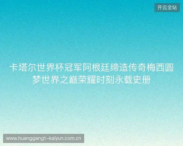卡塔尔世界杯冠军阿根廷缔造传奇梅西圆梦世界之巅荣耀时刻永载史册